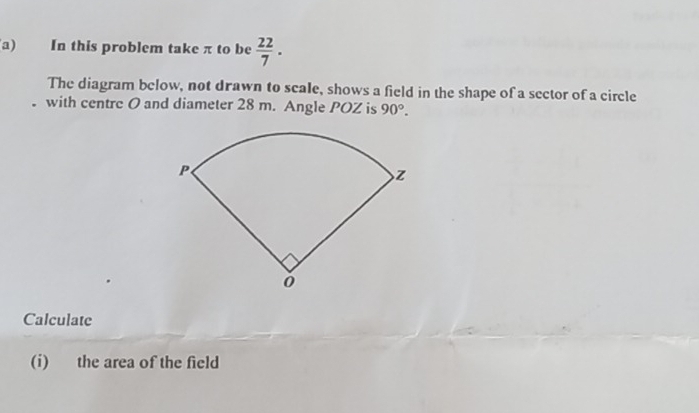 In this problem take π to be  22/7 . 
The diagram below, not drawn to scale, shows a field in the shape of a sector of a circle 
with centre O and diameter 28 m. Angle POZ is 90°. 
Calculate 
(i) the area of the field