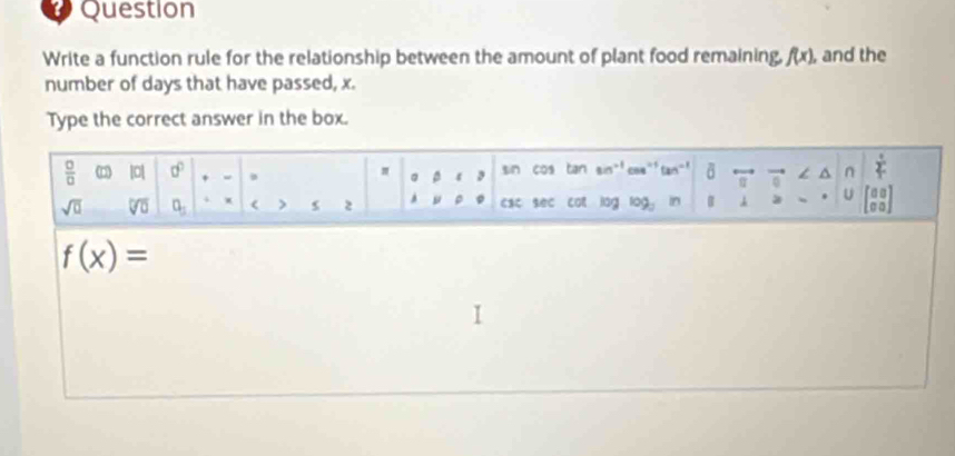 Question 
Write a function rule for the relationship between the amount of plant food remaining. f(x) , and the 
number of days that have passed, x. 
Type the correct answer in the box.
 □ /□   10 a^0 + sin cos tan sin coe “’ tan  1/T 
aphi =b
/ ^ n 
sqrt(□ ) overline VU]□  a_1 ( > s 2 ca८ seC Con lag log _3 in B 3 U beginbmatrix 00 00endbmatrix
f(x)=