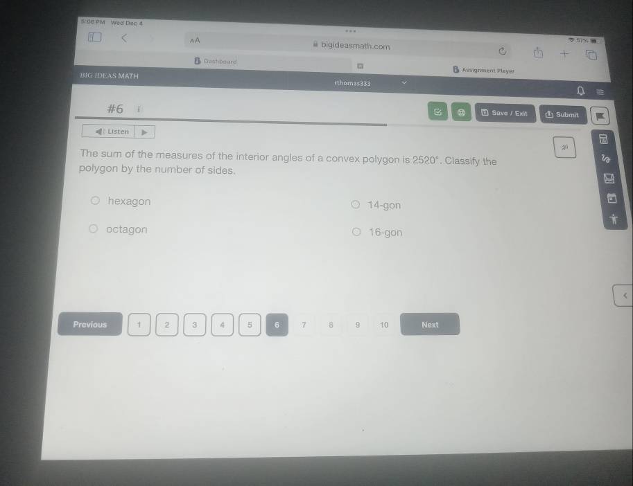 5:06 PM Wed Dec 4
# bigideasmath.com
Dashboard Assignment Player
BIG IDEAS MATH rthomas333
#6
B ③ E Save / Exit Submit
( Listen
q
The sum of the measures of the interior angles of a convex polygon is 2520°. Classify the
polygon by the number of sides.
hexagon 14 -gon
octagon 16 -gon
<
Previous  1 2 3 4 5 6 7 8 9 10 Next