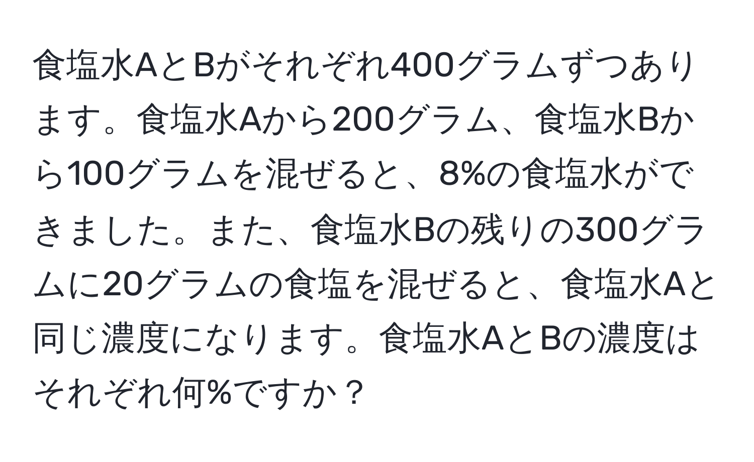 食塩水AとBがそれぞれ400グラムずつあります。食塩水Aから200グラム、食塩水Bから100グラムを混ぜると、8%の食塩水ができました。また、食塩水Bの残りの300グラムに20グラムの食塩を混ぜると、食塩水Aと同じ濃度になります。食塩水AとBの濃度はそれぞれ何%ですか？