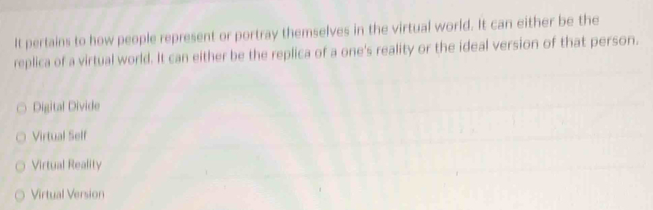 It pertains to how people represent or portray themselves in the virtual world. It can either be the
replica of a virtual world. It can either be the replica of a one's reality or the ideal version of that person.
Digital Divide
Virtual Self
Virtual Reality
Virtual Version