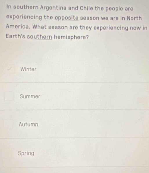 In southern Argentina and Chile the people are
experiencing the opposite season we are in North
America. What season are they experiencing now in
Earth's southern hemisphere?
Winter
Summer
Autumn
Spring