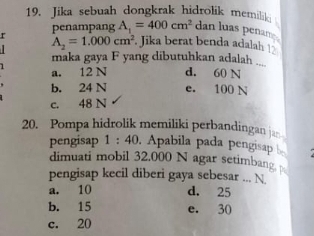 Jika sebuah dongkrak hidrolik memilik
r penampang A_1=400cm^2 dan luas penan
A_2=1.000cm^2. Jika berat benda adalah 
_
maka gaya F yang dibutuhkan adalah ..
a. 12 N d. 60 N
b. 24 N e. 100 N
c. 48 N
20. Pompa hidrolik memiliki perbandingan ja
pengisap 1 : 40. Apabila pada pengisap 
dimuati mobil 32.000 N agar setimbang 
pengisap kecil diberi gaya sebesar ... N
a. 10 d. 25
b. 15 e. 30
c. 20