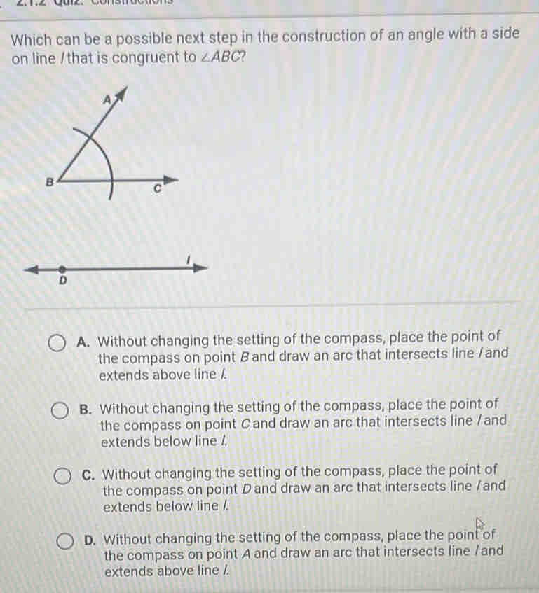 Which can be a possible next step in the construction of an angle with a side
on line /that is congruent to ∠ ABC
A. Without changing the setting of the compass, place the point of
the compass on point B and draw an arc that intersects line / and
extends above line /.
B. Without changing the setting of the compass, place the point of
the compass on point C and draw an arc that intersects line /and
extends below line /.
C. Without changing the setting of the compass, place the point of
the compass on point Dand draw an arc that intersects line / and
extends below line /.
D. Without changing the setting of the compass, place the point of
the compass on point A and draw an arc that intersects line /and
extends above line /.