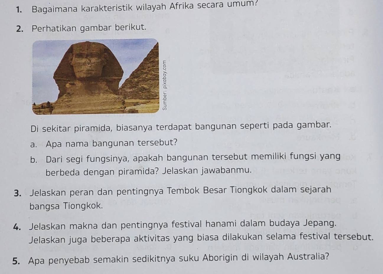 Bagaimana karakteristik wilayah Afrika secara umum? 
2. Perhatikan gambar berikut. 
Di sekitar piramida, biasanya terdapat bangunan seperti pada gambar. 
a. Apa nama bangunan tersebut? 
b. Dari segi fungsinya, apakah bangunan tersebut memiliki fungsi yang 
berbeda dengan piramida? Jelaskan jawabanmu. 
3. Jelaskan peran dan pentingnya Tembok Besar Tiongkok dalam sejarah 
bangsa Tiongkok. 
4. Jelaskan makna dan pentingnya festival hanami dalam budaya Jepang. 
Jelaskan juga beberapa aktivitas yang biasa dilakukan selama festival tersebut. 
5. Apa penyebab semakin sedikitnya suku Aborigin di wilayah Australia?