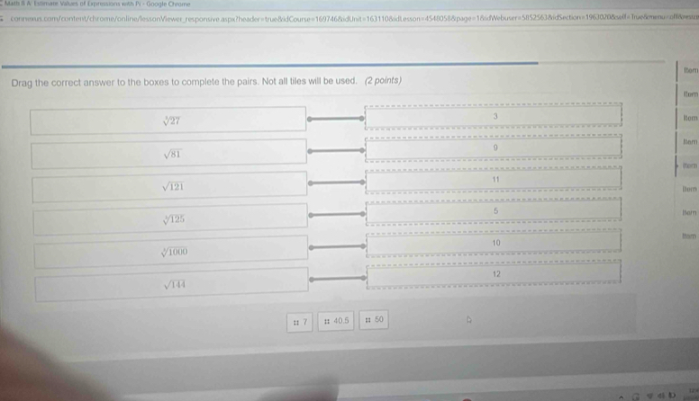 Math B A: Estimate Values of Expressions with Pi - Google Chrome 
connexus.com/content/chrome/online/lessonViewer_responsive.aspx?header=true&idCourse=1697468idUnit=163110&idLesson=4548058&page=1&idWebuser=5ll52563&idSection=1963020&elf=True&menu=&rein 
Itenr 
Drag the correct answer to the boxes to complete the pairs. Not all tiles will be used. (2 points) 
tom
sqrt[3](27)
3 lern
sqrt(81)
9 
Item 
ter
sqrt(121)
11 
Becn
5 Iter
sqrt[3](125)
thorn
10
sqrt[3](1000)
12
sqrt(144)
s 7 # 40.5; 50