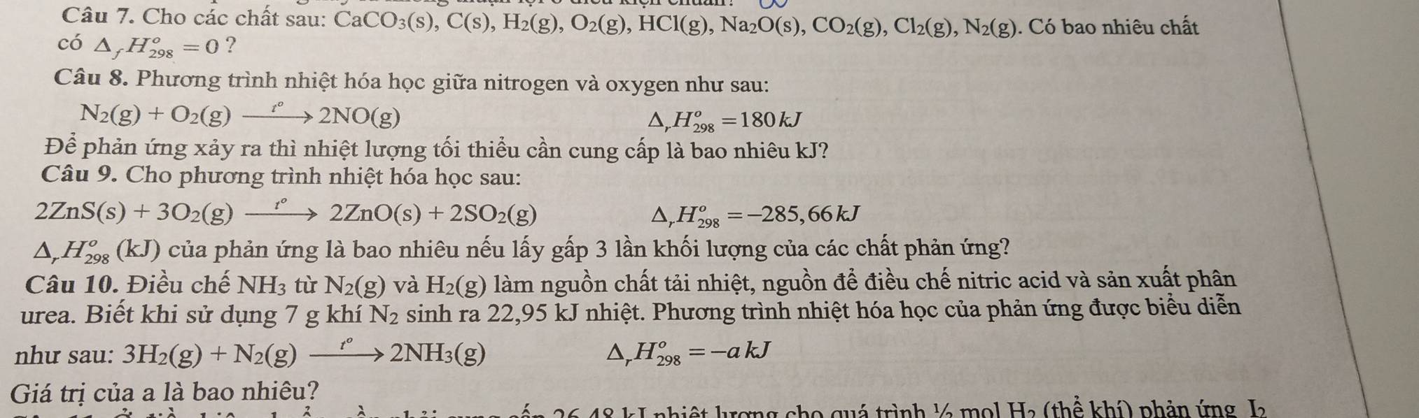 Cho các chất sau: CaCO_3(s),C(s),H_2(g),O_2(g),HCl(g),Na_2O(s),CO_2(g),Cl_2(g),N_2(g). Có bao nhiêu chất
có △ _fH_(298)^o=0 ?
Câu 8. Phương trình nhiệt hóa học giữa nitrogen và oxygen như sau:
N_2(g)+O_2(g)to 2°2NO(g)
△, H_(298)^o=180kJ
Để phản ứng xảy ra thì nhiệt lượng tối thiểu cần cung cấp là bao nhiêu kJ?
Câu 9. Cho phương trình nhiệt hóa học sau:
2ZnS(s)+3O_2(g)xrightarrow r°2ZnO(s)+2SO_2(g)
△, H_(298)^o=-285,66kJ
△ _rH_(298)^o(kJ) của phản ứng là bao nhiêu nếu lấy gấp 3 lần khối lượng của các chất phản ứng?
Câu 10. Điều chế NH_3 tù N_2(g) và H_2(g) làm nguồn chất tải nhiệt, nguồn để điều chế nitric acid và sản xuất phân
urea. Biết khi sử dụng 7 g khí N_2 sinh ra 22,95 kJ nhiệt. Phương trình nhiệt hóa học của phản ứng được biểu diễn
như sau: 3H_2(g)+N_2(g)to 2N^(circ ()2NH_3(g) △, H_(298)^o=-akJ
Giá trị của a là bao nhiêu?
hiệt krợng cho quá trình lá mol Ha (thể khí) phản ứng L