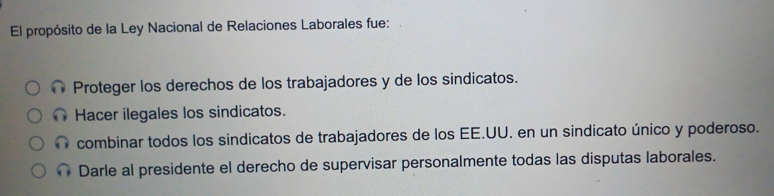 El propósito de la Ley Nacional de Relaciones Laborales fue:
Proteger los derechos de los trabajadores y de los sindicatos.
Hacer ilegales los sindicatos.
combinar todos los sindicatos de trabajadores de los EE.UU. en un sindicato único y poderoso.
Darle al presidente el derecho de supervisar personalmente todas las disputas laborales.