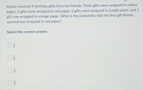 Kelsey received 9 birthday gifts from her friends. Three gifts were wrapped in yellow
paper, 3 gifts were wrapped in red paper. 2 gifts were wrapped in purple paper, and 1
gift was wrapped in orange paper. What is the probability that the first gift Kelsey
opened was wrapped in red paper?
Select the correct anwwer.
 1/2 
 1/3 
 2/3 
 4/9 