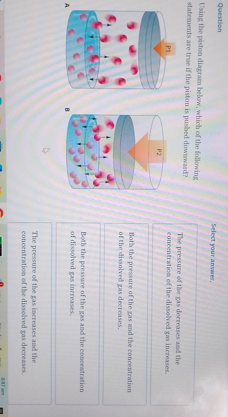 Question
Select your answer.
Using the piston diagram below, which of the following
statements are true if the piston is pushed downward?
The pressure of the gas decreases and the
concentration of the dissolved gas increases.
Both the pressure of the gas and the concentration
of the dissolved gas decreases.
Both the pressure of the gas and the concentration
of dissolved gas increases.
A
The pressure of the gas increases and the
concentration of the dissolved gas decreases.
8:47 am