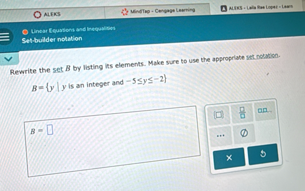 ALEKS MindTap - Cengage Learning ALEKS - Laila Rae Lopez - Learn
Linear Equations and Inequalities
Set-builder notation
Rewrite the _ setB by listing its elements. Make sure to use the appropriate set notation.
B= y|y is an integer and -5≤ y≤ -2
 □ /□   □,D,...
B=□.
5