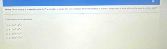 Wiriting Use a property of exponents to write (2m)^4 as a product of powers. Se pencit and paper Describe the property of exponents that you used. In sonte, what dues the prsssr of a product aqual?
Choose the comect anmeer belue
A (2m)^4=7^4m^4
D. 0=)^3=z^2m
C (2m)^4+2m^4
D Gm)^4+7^5m^3