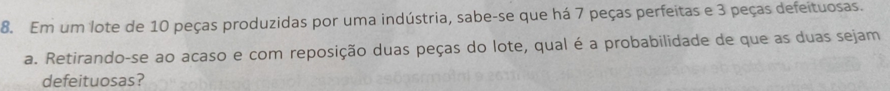 Em um lote de 10 peças produzidas por uma indústria, sabe-se que há 7 peças perfeitas e 3 peças defeituosas. 
a. Retirando-se ao acaso e com reposição duas peças do lote, qual é a probabilidade de que as duas sejam 
defeituosas?