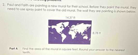 Paul and Faith are painting a new mural for their school. Before they paint the mural, they 
need to use spray paint to cover the old mural. The wall they are painting is shown below. 
Part A Find the area of the mural in square feet. Round your answer to the nearest 
tenth.