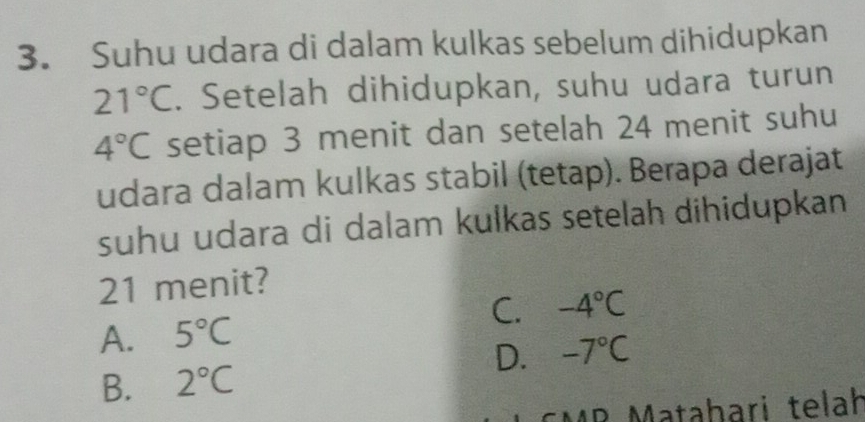 Suhu udara di dalam kulkas sebelum dihidupkan
21°C. Setelah dihidupkan, suhu udara turun
4°C setiap 3 menit dan setelah 24 menit suhu
udara dalam kulkas stabil (tetap). Berapa derajat
suhu udara di dalam kulkas setelah dihidupkan
21 menit?
C. -4°C
A. 5°C
D. -7°C
B. 2°C
CMR Matahari telah