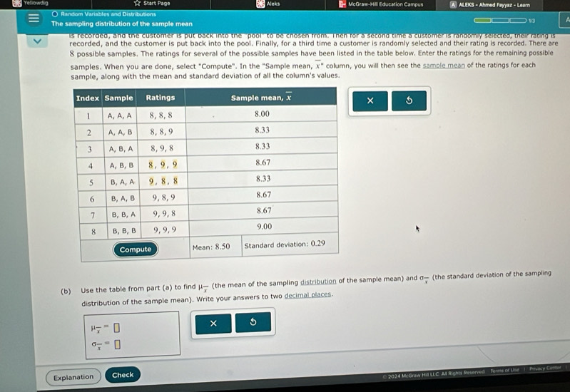 Yellowdig ☆ Start Page Aleks McGraw-Hill Education Campus A ALEKS - Ahmed Fayyaz - Learn
○ Random Variables and Distributions
The sampling distribution of the sample mean
13
is recorded, and the customer is put back into the "pool" to be chosen from. Then for a second time a customer is randomly selected, their rating is
recorded, and the customer is put back into the pool. Finally, for a third time a customer is randomly selected and their rating is recorded. There are
8 possible samples. The ratings for several of the possible samples have been listed in the table below. Enter the ratings for the remaining possible
samples. When you are done, select "Compute". In the "Sample mean, overline x^((circ) column, you will then see the sample mean of the ratings for each
sample, along with the mean and standard deviation of all the column's values.
×
(b) Use the table from part (a) to find mu frac )x (the mean of the sampling distribution of the sample mean) and sigma _overline x (the standard deviation of the sampling
distribution of the sample mean). Write your answers to two decimal places.
mu _overline x=□
× 5
sigma _overline x=□
Explanation Check