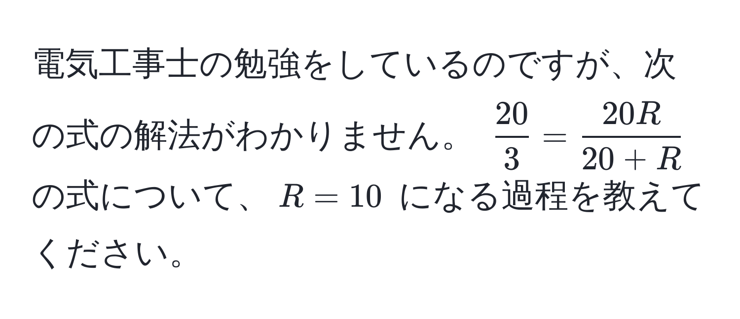 電気工事士の勉強をしているのですが、次の式の解法がわかりません。 $ 20/3  =  20R/20+R $ の式について、$R=10$ になる過程を教えてください。