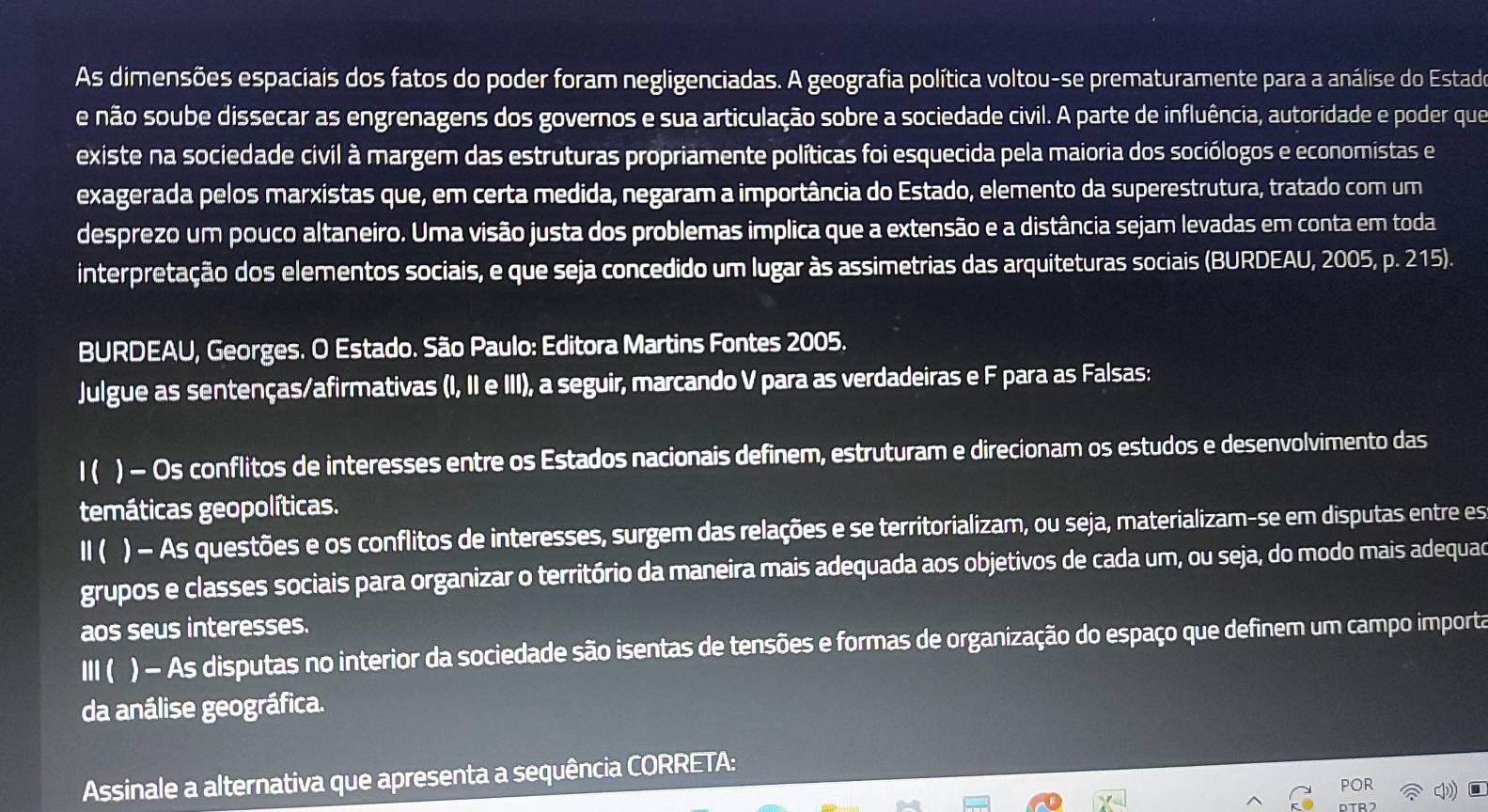 As dimensões espaciais dos fatos do poder foram negligenciadas. A geografia política voltou-se prematuramente para a análise do Estado
e não soube dissecar as engrenagens dos governos e sua articulação sobre a sociedade civil. A parte de influência, autoridade e poder que
existe na sociedade civil à margem das estruturas propriamente políticas foi esquecida pela maioria dos sociólogos e economistas e
exagerada pelos marxistas que, em certa medida, negaram a importância do Estado, elemento da superestrutura, tratado com um
desprezo um pouco altaneiro. Uma visão justa dos problemas implica que a extensão e a distância sejam levadas em conta em toda
interpretação dos elementos sociais, e que seja concedido um lugar às assimetrias das arquiteturas sociais (BURDEAU, 2005, p. 215).
BURDEAU, Georges. O Estado. São Paulo: Editora Martins Fontes 2005.
Julgue as sentenças/afirmativas (I, II e III), a seguir, marcando V para as verdadeiras e F para as Falsas:
1( ) − Os conflitos de interesses entre os Estados nacionais definem, estruturam e direcionam os estudos e desenvolvimento das
temáticas geopolíticas.
Ⅱ ( ) − As questões e os conflitos de interesses, surgem das relações e se territorializam, ou seja, materializam-se em disputas entre es
grupos e classes sociais para organizar o território da maneira mais adequada aos objetivos de cada um, ou seja, do modo mais adequad
aos seus interesses.
Ⅲ ( ) - As disputas no interior da sociedade são isentas de tensões e formas de organização do espaço que definem um campo importa
da análise geográfica.
Assinale a alternativa que apresenta a sequência CORRETA:
POR