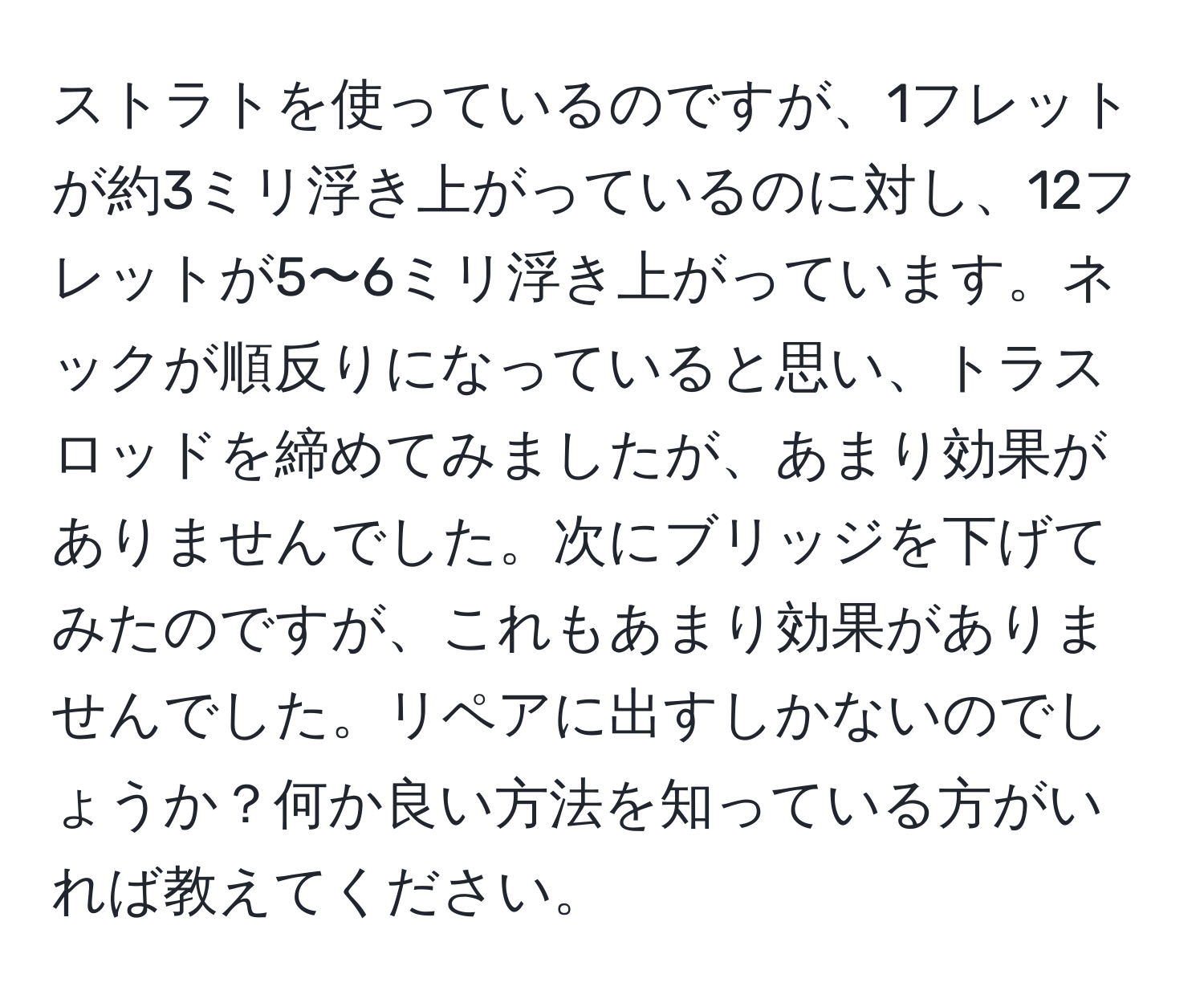 ストラトを使っているのですが、1フレットが約3ミリ浮き上がっているのに対し、12フレットが5〜6ミリ浮き上がっています。ネックが順反りになっていると思い、トラスロッドを締めてみましたが、あまり効果がありませんでした。次にブリッジを下げてみたのですが、これもあまり効果がありませんでした。リペアに出すしかないのでしょうか？何か良い方法を知っている方がいれば教えてください。