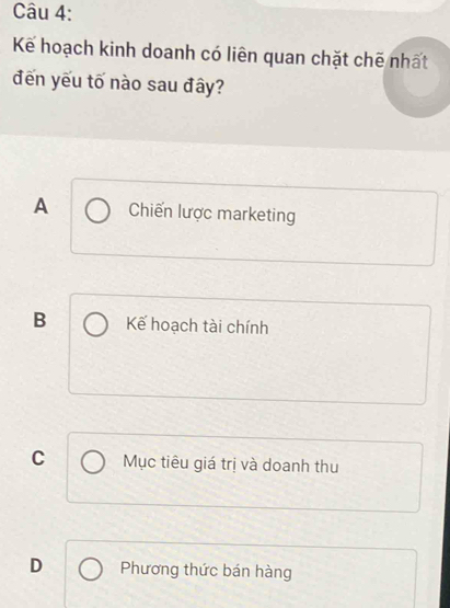 Kể hoạch kinh doanh có liên quan chặt chẽ nhất
đến yếu tố nào sau đây?
A Chiến lược marketing
B Kế hoạch tài chính
C Mục tiêu giá trị và doanh thu
D Phương thức bán hàng