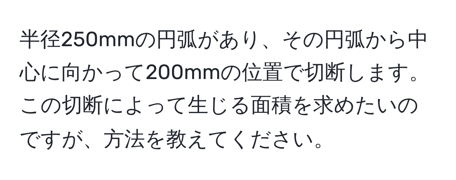 半径250mmの円弧があり、その円弧から中心に向かって200mmの位置で切断します。この切断によって生じる面積を求めたいのですが、方法を教えてください。