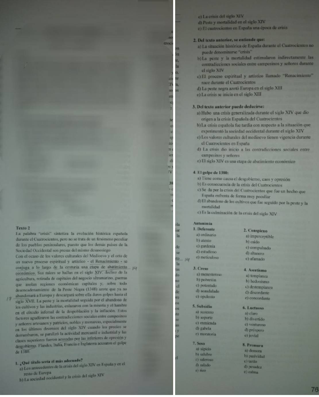 c) La crisis del siglo XIV
d) Peste y mortalidad en el siglo XIV
e) El cuatrocientos en España una época de crisis
2. Del texto anterior, se entiende que:
foc
n a) La situación histórica de España durante el Cuatrocientos no
n puede denominarse ''crisis”'
b) La peste y la mortalidad estimularon indirectamente las
contradicciones sociales entre campesinos y señores durante
el siglo XIV
c) El proceso espiritual y artístico llamado “Renacimiento”
T
nace durante el Cuatrocientos
d) La peste negra azotó Europa en el siglo XIII
e) La crisis se inicia en el siglo XIII
3. Del texto anterior puede deducirse:
a) Hubo una crisis generalizada durante el siglo XIV que dio
origen a la crisis Española del Cuatrocientos
b) La crisis española fue tardía con respecto a la situación que
experimentó la sociedad occidental durante el siglo XIV
e) Los valores culturales del medioevo tienen vigencia durante
el Cuatrocientos en España
d) La crisis dio inicio a las contradicciones sociales entre
campesinos y señores
e) El siglo XIV es una etapa de abatimiento económico
4. El golpe de 1380:
a) Tiene como causa el desgobierno, caos y opresión
b) Es consecuencia de la crisis del Cuatrocientos
c) Se da por la crisis del Cuatrocientos que fue un hecho que
España enfrenta de forma muy peculiar
d) El abandono de los cultivos que fue seguido por la peste y la
mortalidad
c) Es la culminación de la crisis del siglo XIV
la Antonimis
Texto 2 1. Deferente 2. Conspicuo
I
La palabra ''crísis' sintetiza la evolución histórica española a) ordinario a) imperceptible
la
durante el Cuatrocientos, pero no se trata de un fenómeno peculiar b) atento b) caido
de los pueblos penínsulares, puesto que los demás países de la c) gardenia c) compulsado
de
Sociedad Occidental son presas del mismo desasosiego d) estudioso d) altanero
Con el ocaso de los valores culturales del Medioevo y el orto de e) meticuloso c) afamado
14
un nuevo proceso espiritual y artístico - el Renacimiento - se
conjuga a lo largo de la centuría una etapa de abatimiento 3. Creso 4. Ascetismo
económico. Sus raíces se hallan en el siglo XIV, declive de la a) menesteroso a) templanza
do
agricultura, retirada de capitales del negocio ultramarino, guerras b) pobretón b) hedonismo
no
que asolan regiones econômicas capitales y, sobre todo c) potentado c) destempianza
c
desencadenamiento de la Pesté Negra (1348) azote que ya no d) acaudalado d) discordante
abandonará a Europa y descargará sobre ella duros golpes hasta el c) opulento e) concordante
17 siglo XVII. La peste y la mortalidad seguida por el abandono de
los cultivos y las industrias, enlazaron con la miseria y el hambre 5. Subsídio
6. Luctuoso
en el círculo infernal de la despoblación y la inflación. Estos a) sustento
a) claro
factores agudizaron las contradicciones sociales entre campesinos b) soporte
b) divertido
y señores artesanos y patricios, nobles y monarcas, especialmente c) enrnienda c) venturoso
en los últimos decenios del siglo XIV cuando los precios se d) gabela d) próspero
y
derrumbaron, se paralizó la actividad mercantil e industrial y las e) moratoria e) jovial
clases superiores fueron acusadas por las inferiores de opresión y
be
desgobiero. Flandes, Italía, Francia e Inglaterra acusaron el golpe
7. Soso 8. Premura
de 1380. a) sápido a) demora
b) salubre b) pasividad
E. ¿Qué título sería el más adecuado?
c) saleroso c) tanão
n) Los antecedentes de la crisis del siglo XIV en España y en el d) salado
d) pesadez
resto de Europa
e) rico e) calma
h) La sociedad occidental y la crisis del siglo XIV
76