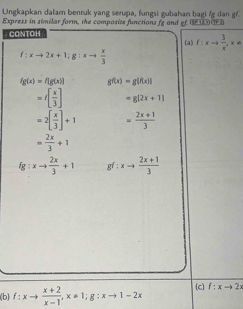 Ungkapkan dalam bentuk yang serupa, fungsi gubahan bagi fg dan gf. 
Express in similar form, the composite functions fg and gf. _ overline SP1.2.1 TP2
CONTOH 
(a) f:xto  3/x , x!=
f:xto 2x+1; g:xto  x/3 
fg(x)=f[g(x)]
gf(x)=g[f(x)]
=f[ x/3 ]
=g(2x+1)
=2[ x/3 ]+1
= (2x+1)/3 
= 2x/3 +1
fg:xto  2x/3 +1
gf:xto  (2x+1)/3 
(b) f:xto  (x+2)/x-1 , x!= 1; g:xto 1-2x
(c) f:xto 2x