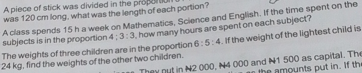 A piece of stick was divided in the propor tiul 
was 120 cm long, what was the length of each portion? 
A class spends 15 h a week on Mathematics, Science and English. If the time spent on the 
subjects is in the proportion 4: 3:3 , how many hours are spent on each subject? 
The weights of three children are in the proportion 6:5:4. If the weight of the lightest child is
24 kg, find the weights of the other two children. 
They put in N2 000, N4 000 and N1 500 as capital. The 
th e amounts put in. If th