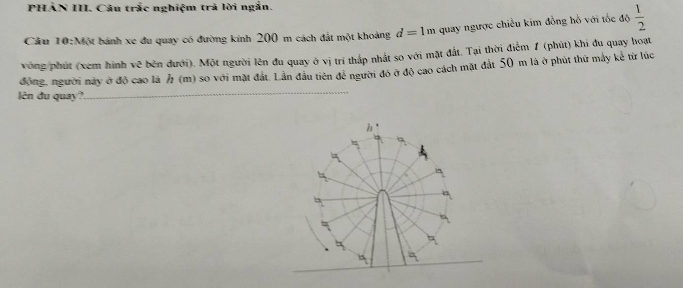 PHAN III. Câu trắc nghiệm trả lời ngắn. 
Câu 10:Một bánh xe đu quay có đường kinh 200 m cách đắt một khoảng d=1m quay ngược chiều kim đồng hồ với tốc độ  1/2 
vòng phút (xem hình vẽ bên đưới). Một người lên đu quay ở vị trí thắp nhất so với mặt đất. Tại thời điểm 1 (phút) khi đu quay hoạt 
động, người này ở độ cao là h (m) so với mặt đất. Lần đầu tiên để người đó ở độ cao cách mặt đất 50 m là ở phút thứ mấy kể từ lúc 
lên đu quay? 
_