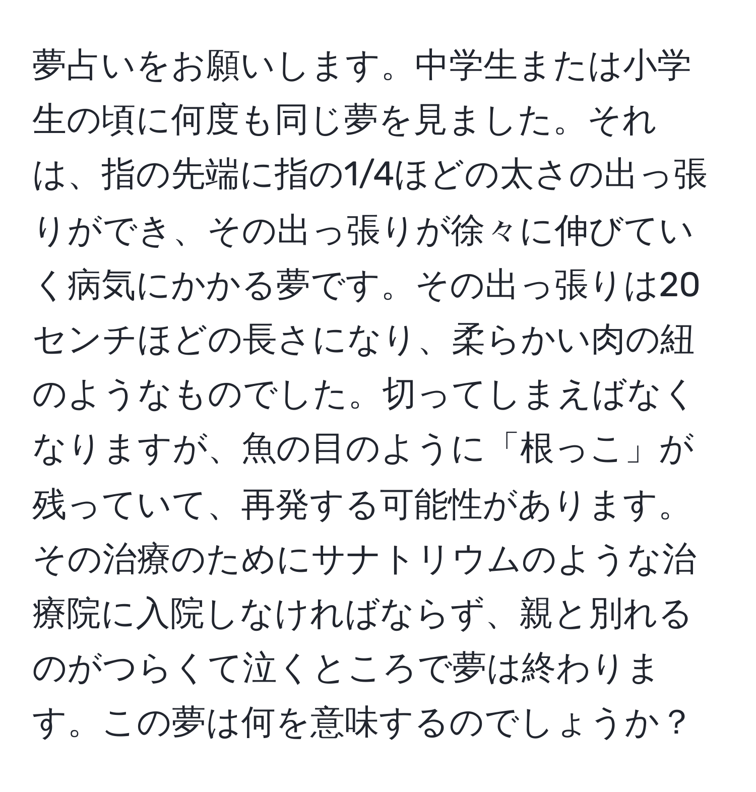 夢占いをお願いします。中学生または小学生の頃に何度も同じ夢を見ました。それは、指の先端に指の1/4ほどの太さの出っ張りができ、その出っ張りが徐々に伸びていく病気にかかる夢です。その出っ張りは20センチほどの長さになり、柔らかい肉の紐のようなものでした。切ってしまえばなくなりますが、魚の目のように「根っこ」が残っていて、再発する可能性があります。その治療のためにサナトリウムのような治療院に入院しなければならず、親と別れるのがつらくて泣くところで夢は終わります。この夢は何を意味するのでしょうか？