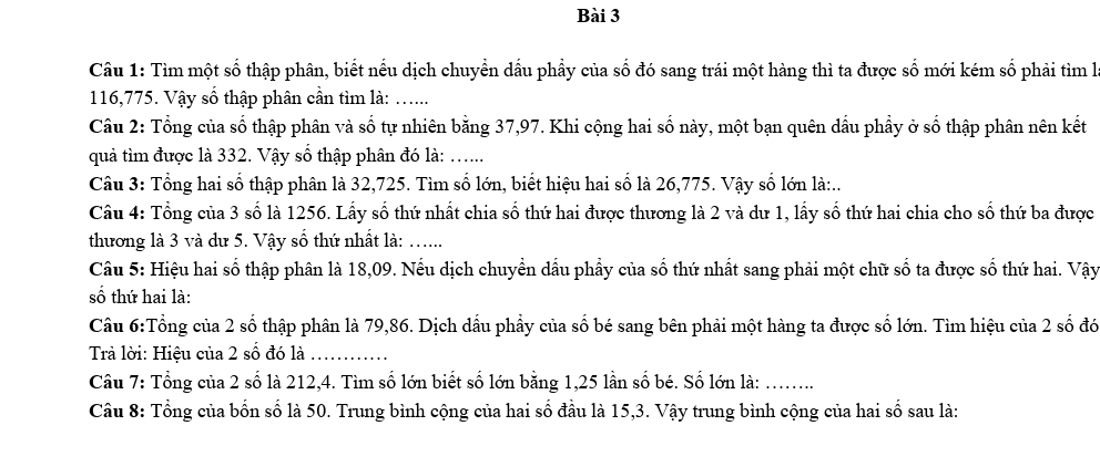 Tìm một số thập phân, biết nếu dịch chuyển dầu phầy của số đó sang trái một hàng thì ta được số mới kém số phải tìm là
116, 775. Vậy số thập phân cần tìm là: ...... 
Câu 2: Tổng của số thập phân và số tự nhiên bằng 37, 97. Khi cộng hai số này, một bạn quên dầu phẩy ở số thập phân nên kết 
quả tìm được là 332. Vậy số thập phân đó là: ...... 
Câu 3: Tổng hai số thập phân là 32, 725. Tìm số lớn, biết hiệu hai số là 26, 775. Vậy số lớn là:.. 
Câu 4: Tổng của 3 số là 1256. Lấy số thứ nhất chia số thứ hai được thương là 2 và dư 1, lấy số thứ hai chia cho số thứ ba được 
thương là 3 và dư 5. Vậy số thứ nhất là: ….. 
Câu 5: Hiệu hai số thập phân là 18, 09. Nếu dịch chuyển dầu phẩy của số thứ nhất sang phải một chữ số ta được số thứ hai. Vậy 
số thứ hai là: 
Câu 6:Tổng của 2 số thập phân là 79, 86. Dịch dầu phẩy của số bé sang bên phải một hàng ta được số lớn. Tìm hiệu của 2 số đó 
Trả lời: Hiệu của 2 số đó là_ 
Câu 7: Tổng của 2 số là 212, 4. Tìm số lớn biết số lớn bằng 1, 25 lần số bé. Số lớn là:_ 
Câu 8: Tổng của bốn số là 50. Trung bình cộng của hai số đầu là 15, 3. Vậy trung bình cộng của hai số sau là: