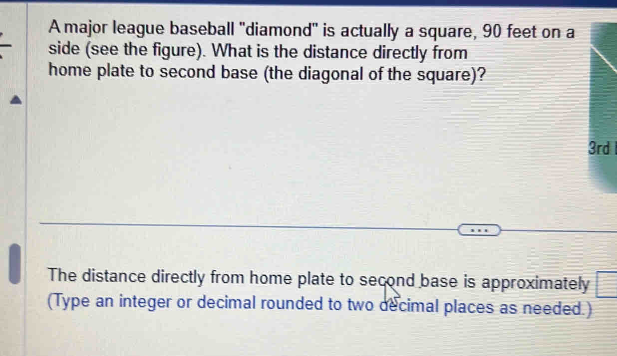 A major league baseball 'diamond' is actually a square, 90 feet on a 
side (see the figure). What is the distance directly from 
home plate to second base (the diagonal of the square)?
3rd
The distance directly from home plate to second base is approximately □ 
(Type an integer or decimal rounded to two decimal places as needed.)