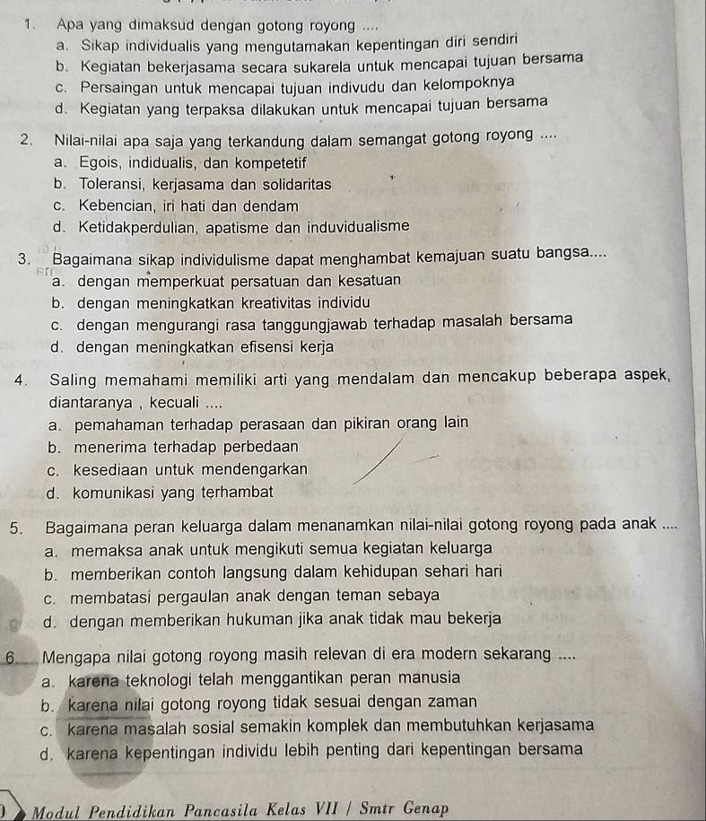 Apa yang dimaksud dengan gotong royong ....
a. Sikap individualis yang mengutamakan kepentingan diri sendiri
b. Kegiatan bekerjasama secara sukarela untuk mencapai tujuan bersama
c. Persaingan untuk mencapai tujuan indivudu dan kelompoknya
d. Kegiatan yang terpaksa dilakukan untuk mencapai tujuan bersama
2. Nilai-nilai apa saja yang terkandung dalam semangat gotong royong ....
a. Egois, indidualis, dan kompetetif
b. Toleransi, kerjasama dan solidaritas
c. Kebencian, iri hati dan dendam
d. Ketidakperdulian, apatisme dan induvidualisme
3. Bagaimana sikap individulisme dapat menghambat kemajuan suatu bangsa....
a. dengan memperkuat persatuan dan kesatuan
b. dengan meningkatkan kreativitas individu
c. dengan mengurangi rasa tanggungjawab terhadap masalah bersama
d. dengan meningkatkan efisensi kerja
4. Saling memahami memiliki arti yang mendalam dan mencakup beberapa aspek,
diantaranya , kecuali ....
a. pemahaman terhadap perasaan dan pikiran orang lain
b. menerima terhadap perbedaan
c. kesediaan untuk mendengarkan
d. komunikasi yang terhambat
5. Bagaimana peran keluarga dalam menanamkan nilai-nilai gotong royong pada anak ....
a. memaksa anak untuk mengikuti semua kegiatan keluarga
b. memberikan contoh langsung dalam kehidupan sehari hari
c. membatasi pergaulan anak dengan teman sebaya
C d. dengan memberikan hukuman jika anak tidak mau bekerja
6 Mengapa nilai gotong royong masih relevan di era modern sekarang ....
a. karena teknologi telah menggantikan peran manusia
b. karena nilai gotong royong tidak sesuai dengan zaman
c. karena masalah sosial semakin komplek dan membutuhkan kerjasama
d. karena kepentingan individu lebih penting dari kepentingan bersama
Modul Pendidikan Pancasila Kelas VII / Smtr Genap