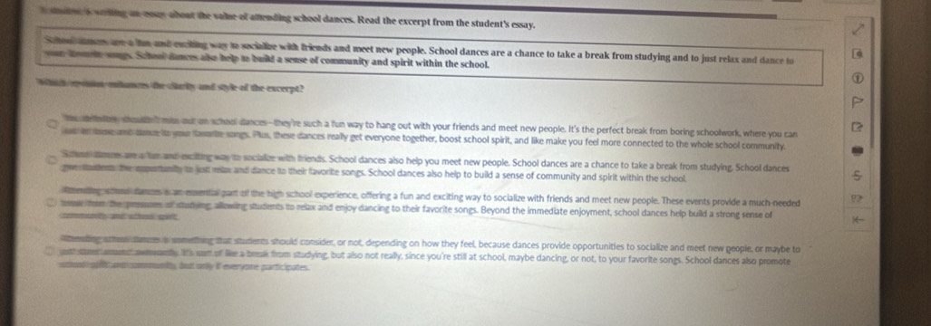 soone a waring an couy about the vaie of amending school dances. Read the excerpt from the student's essay. 
Schon dmes are a he and eaching way to secialize with friends and meet new people. School dances are a chance to take a break from studying and to just relax and dance to 
your homin songs. School dances also help to build a sense of community and spirit within the school. 
Whh roinmtances the ctariy and style of the excerpt? 
e a noe sotnt ms out on school dances-they're such a fun way to hang out with your friends and meet new people. It's the perfect break from boring schoolwork, where you can 
t in dome anddance to your faworte songs. Plus, these dances really get everyone together, boost school spirit, and like make you feel more connected to the whole school community. 
S ce name are a tan and exciting was to socialze with friends. School dances also help you meet new people. School dances are a chance to take a break from studying. School dances 
ge sattenn the cmpertanity to just relzs and dance to their favorite songs. School dances also help to build a sense of community and spirit within the school 
ending wcen damoe i an envential part of the high school experience, offering a fun and exciting way to socialize with friends and meet new people. These events provide a much-needed 
mow fom the presuses of stunying, allowing students to relax and enjoy dancing to their favorite songs. Beyond the immediate enjoyment, school dances help build a strong sense of 
comeudely and athoss spärt 
tenaling schns tanres a something that students should consider, or not, depending on how they feel, because dances provide opportunities to socialize and meet new geople, or maybe to 
o crament awmwanty. lIts wan of like a break from studying, but also not really, since you're still at school, maybe dancing, or not, to your favorite songs. School dances also promote 
tot g tc ontcommntly, but onlly if everyone participates.