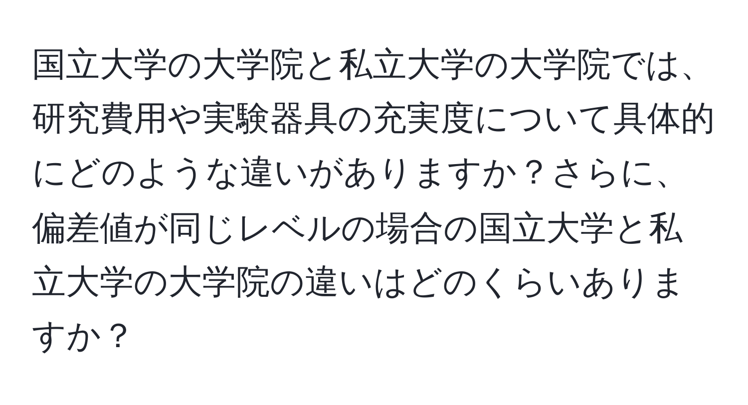 国立大学の大学院と私立大学の大学院では、研究費用や実験器具の充実度について具体的にどのような違いがありますか？さらに、偏差値が同じレベルの場合の国立大学と私立大学の大学院の違いはどのくらいありますか？