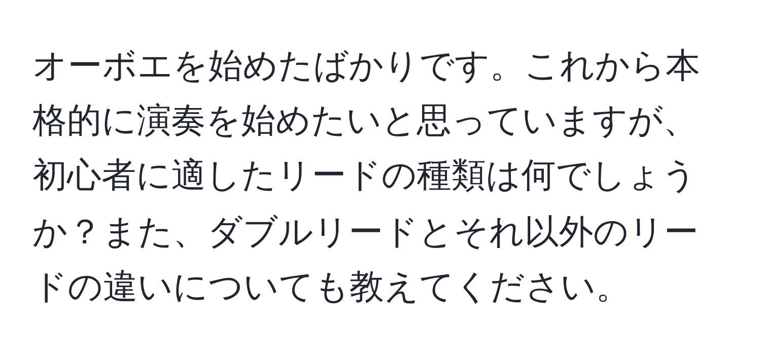 オーボエを始めたばかりです。これから本格的に演奏を始めたいと思っていますが、初心者に適したリードの種類は何でしょうか？また、ダブルリードとそれ以外のリードの違いについても教えてください。