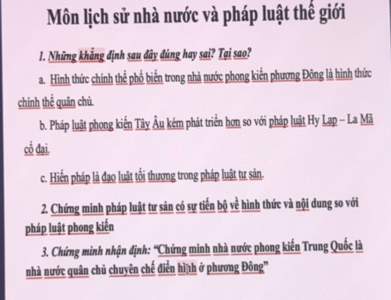 Môn lịch sử nhà nước và pháp luật thể giới
1. Những khẳng định sau đây đúng hay sai? Tại sao?
a. Hình thức chính thể phổ biến trong nhà nước phong kiến phương Đông là hình thức
chính thể quân chủ
b. Pháp luật phong kiển Tây Âu kém phát triển hơn so với pháp luật Hy Lạp - La Mã
cổ đại.
c. Hiến pháp là đạo luật tối thượng trong pháp luật tư sản.
2. Chứng minh pháp luật tư sản có sự tiến bộ về hình thức và nội dung so với
pháp luật phong kiến
3. Chứng minh nhận định: “Chứng minh nhà nước phong kiến Trung Quốc là
nhà nước quân chủ chuyên chế điễn hình ở phương Đông”