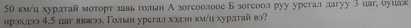 50 кмлц хурдтай моторт завьгольн А зогсоолоос Б зогсоол руу урсгал дагуу 3 цаг, όуцаж 
ирэхдээ 4.5 цаг явжээ. Γолын урсгал хэдэн км/ц хурдтай в?