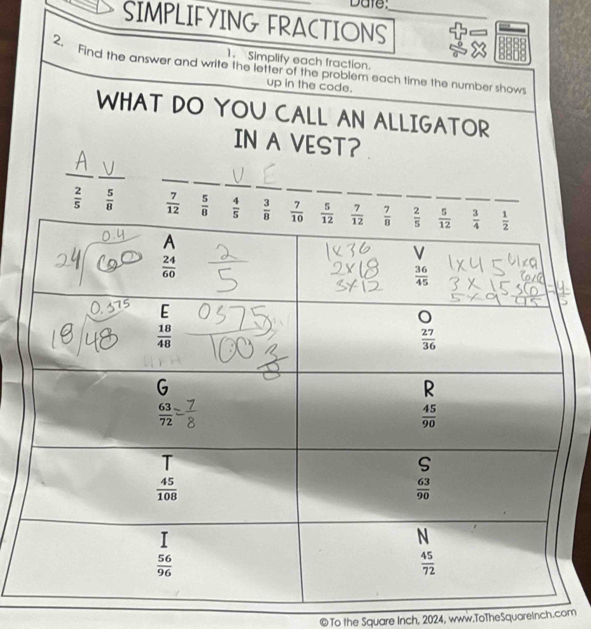 Date:
SIMPLIFYING FRACTIONS_
1. Simplify each fraction.
2. Find the answer and write the letter of the problem each time the number show
up in the code.
WHAT DO YOU CALL AN ALLIGATOR
IN A VEST?
_
_
_
_
_
_
_
 2/5   5/8 
© To the Square Inch, 2024, www.ToTheSquareInch.com