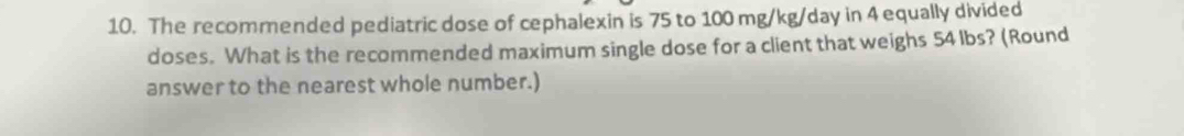 The recommended pediatric dose of cephalexin is 75 to 100 mg/kg/day in 4 equally divided 
doses. What is the recommended maximum single dose for a client that weighs 54 lbs? (Round 
answer to the nearest whole number.)