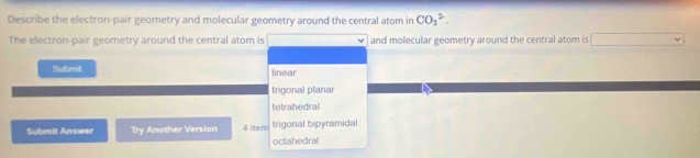 Describe the electron-pair geometry and molecular geometry around the central atom in CO_3^2. 
The electron-pair geometry around the central atom is and molecular geometry around the central atom is (-3,4)
Submit linear
trigonal planar
tetrahedral
Submit Answer Try Another Version 4 ite m trigonal bipyramidal
octahedral