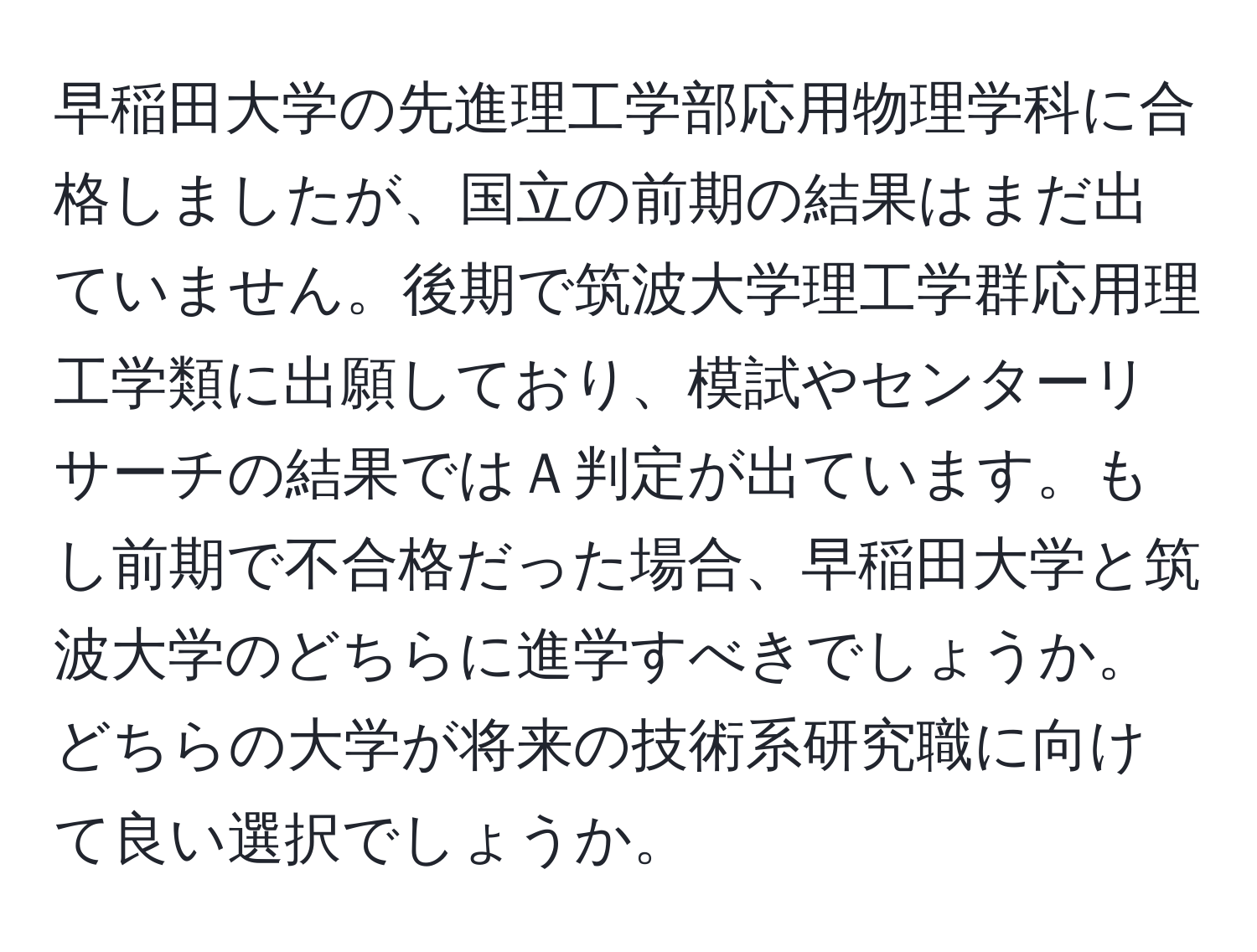 早稲田大学の先進理工学部応用物理学科に合格しましたが、国立の前期の結果はまだ出ていません。後期で筑波大学理工学群応用理工学類に出願しており、模試やセンターリサーチの結果ではＡ判定が出ています。もし前期で不合格だった場合、早稲田大学と筑波大学のどちらに進学すべきでしょうか。どちらの大学が将来の技術系研究職に向けて良い選択でしょうか。