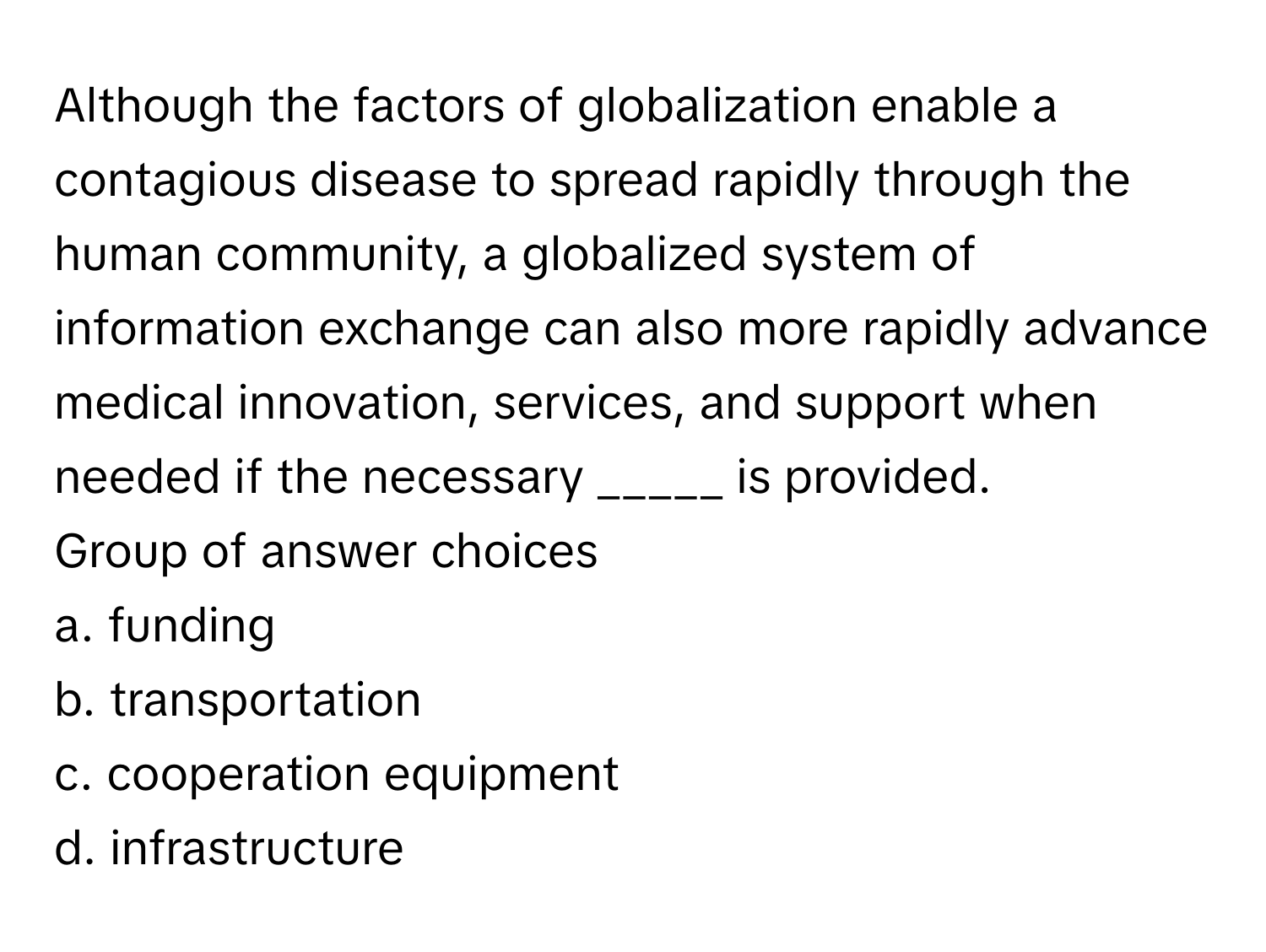 Although the factors of globalization enable a contagious disease to spread rapidly through the human community, a globalized system of information exchange can also more rapidly advance medical innovation, services, and support when needed if the necessary _____ is provided. 
Group of answer choices 

a. funding 
b. transportation 
c. cooperation equipment 
d. infrastructure