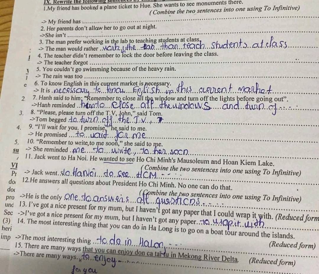 Rewrite the following sene
1.My friend has booked a plane ticket to Hue. She wants to see monuments there.
( Combine the two sentences into one using To Infinitive)
_
_
_
-> My friend has
2. Her parents don’t allow her to go out at night.
->She isn't
_
_
_
3. The man prefer working in the lab to teaching students at class.
-> The man would rather ._
_
_
__
1 4. The teacher didn’t remember to lock the door before leaving the class.
-> The teacher forgot_
5. You couldn’t go swimming because of the heavy rain.
> The rain was too_
_
e 6. To know English in this current market is necessary.
It is_
_
_
__
2 7. Hanh said to him; “Remember to close all the window and turn off the lights before going out”.
->Hanh reminded__
3. 8. “Please, please turn off the T.V, John,” said Tom.
_
_
->Tom begged
_
_
4. 9. “I’ll wait for you. I promise,” he said to me.
_
-> He promised
5. 10. “Remember to write,to me soon,” she said to me.
_
su -> She reminded .
11. Jack went to Ha Noi. He wanted to see Ho Chi Minh's Mausoleum and Hoan Kiem Lake.
( Combine the two sentences into one using To Infinitive)
Jack went. 
do 12.He answers all questions about President Ho Chi Minh. No one can do that.
do(
( Combine the two sentences into one using To Infinitive)
pro ->He is the only
und 13. I’ve got a nice present for my mum, but I haven’t got any paper that I could wrap it with. (Reduced form
Sec ->I’ve got a nice present for my mum, but I haven’t got any paper..
heri (3) 14. The most interesting thing that you can do in Ha Long is to go on a boat tour around the islands.
imp ->The most interesting thing_
(Reduced form)
_
_15. There are many ways that you can enjoy don ca tai tu in Mekong River Delta. (Reduced form)
->There are many ways.