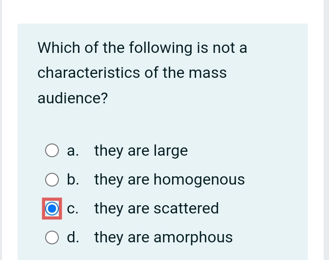 Which of the following is not a
characteristics of the mass
audience?
a. they are large
b. they are homogenous
c. they are scattered
d. they are amorphous