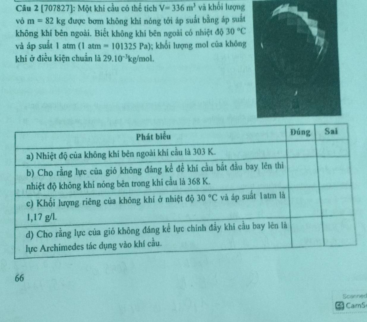 [707827]: Một khi cầu có thể tích V=336m^3 và khối lượng
vỏ m=82kg được bơm không khi nóng tới áp suất bằng áp suất
không khí bên ngoài. Biết không khí bên ngoài có nhiệt độ 30°C
và áp suất 1 atm (1atm=101325Pa); khối lượng mol của không
khí ở điều kiện chuẩn là 29.10^(-3)kg/mol.
66
Scanned
CamS