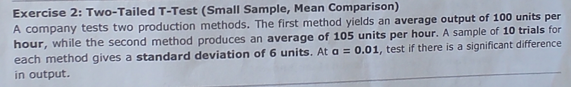 Two-Tailed T-Test (Small Sample, Mean Comparison) 
A company tests two production methods. The first method yields an average output of 100 units per
hour, while the second method produces an average of 105 units per hour. A sample of 10 trials for 
each method gives a standard deviation of 6 units. At a=0.01 , test if there is a significant difference 
in output.