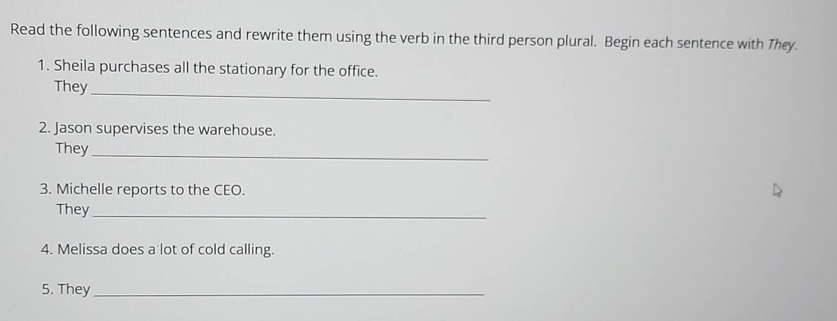 Read the following sentences and rewrite them using the verb in the third person plural. Begin each sentence with They. 
1. Sheila purchases all the stationary for the office. 
They_ 
2. Jason supervises the warehouse. 
They_ 
3. Michelle reports to the CEO. 
They_ 
4. Melissa does a lot of cold calling. 
5. They_