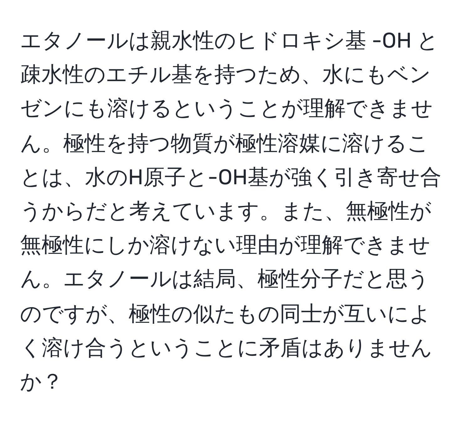 エタノールは親水性のヒドロキシ基 -OH と疎水性のエチル基を持つため、水にもベンゼンにも溶けるということが理解できません。極性を持つ物質が極性溶媒に溶けることは、水のH原子と-OH基が強く引き寄せ合うからだと考えています。また、無極性が無極性にしか溶けない理由が理解できません。エタノールは結局、極性分子だと思うのですが、極性の似たもの同士が互いによく溶け合うということに矛盾はありませんか？