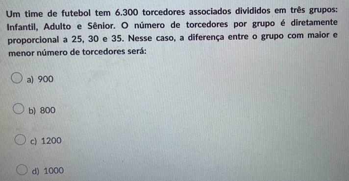 Um time de futebol tem 6.300 torcedores associados divididos em três grupos:
Infantil, Adulto e Sênior. O número de torcedores por grupo é diretamente
proporcional a 25, 30 e 35. Nesse caso, a diferença entre o grupo com maior e
menor número de torcedores será:
a) 900
b) 800
c) 1200
d) 1000